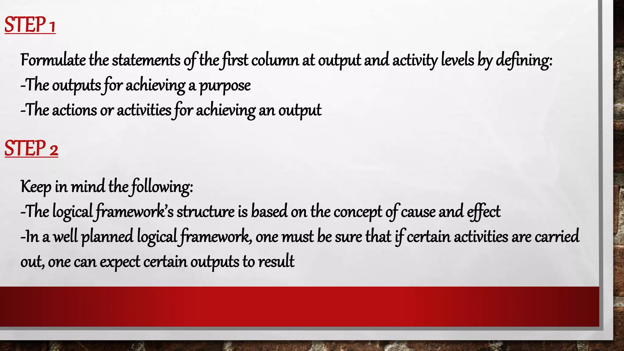 STEP 1
Formulate the statements of the first column at output and activity levels by defining:
-The outputs for achieving a purpose
-The actions or activities for achieving an output
STEP 2
Keep in mind the following:
-The logical framework’s structure is based on the concept of cause and effect
-In a well planned logical framework, one must be sure that if certain activities are carried
out, one can expect certain outputs to result
 