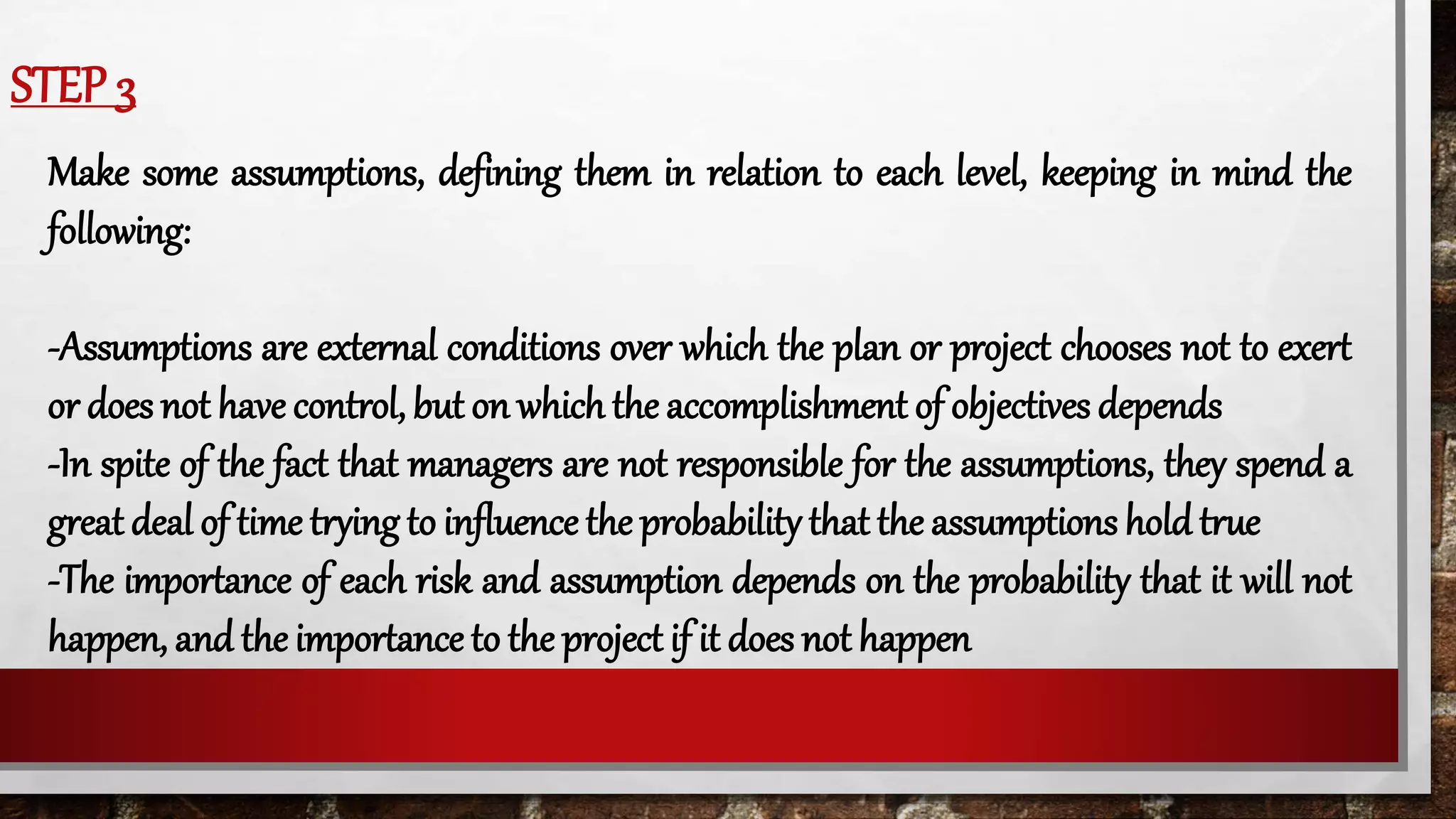 STEP 3
Make some assumptions, defining them in relation to each level, keeping in mind the
following:
-Assumptions are external conditions over which the plan or project chooses not to exert
or does not have control, but on which the accomplishment of objectives depends
-In spite of the fact that managers are not responsible for the assumptions, they spend a
great deal of time trying to influence the probability that the assumptions hold true
-The importance of each risk and assumption depends on the probability that it will not
happen, and the importance to the project if it does not happen
 