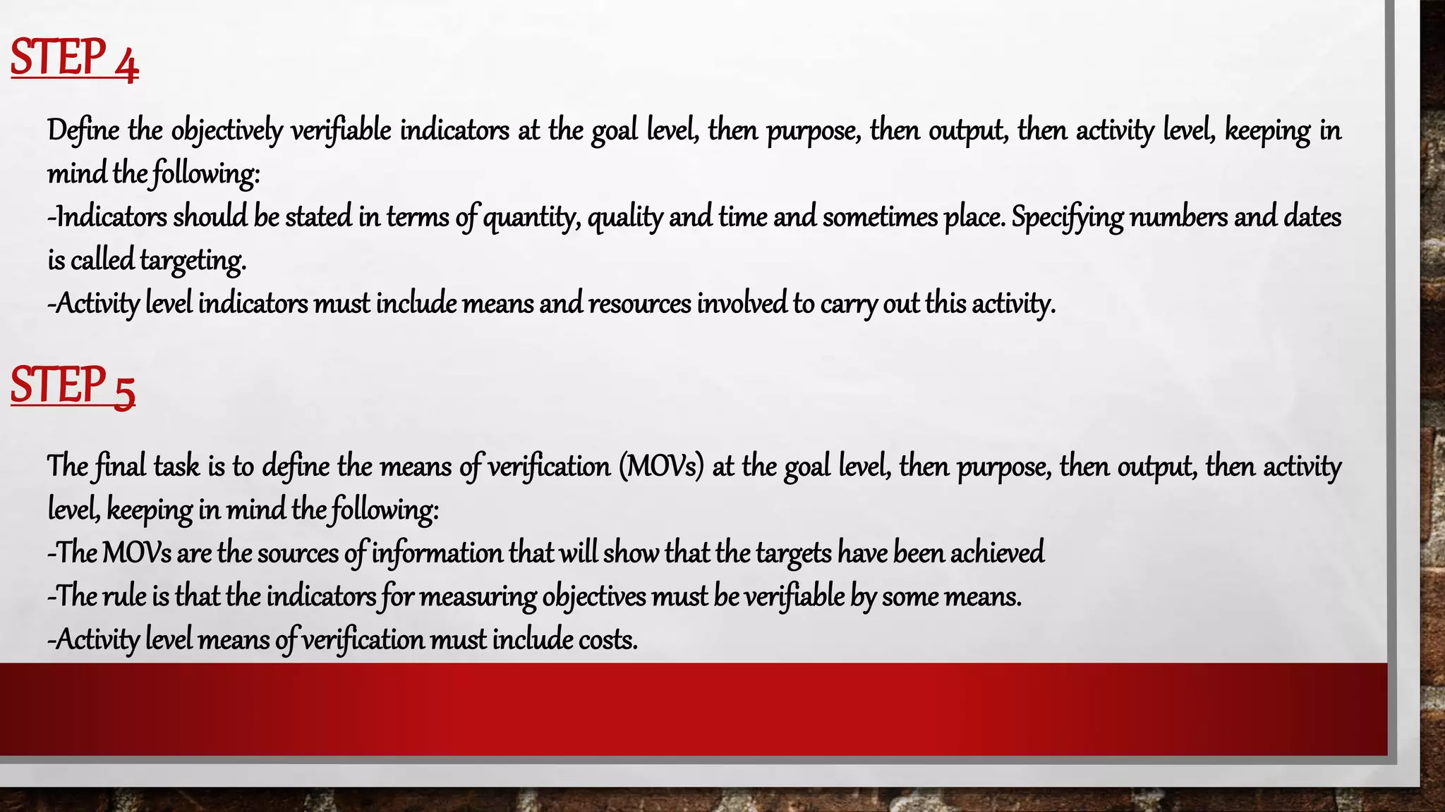 STEP 4
Define the objectively verifiable indicators at the goal level, then purpose, then output, then activity level, keeping in
mindthe following:
-Indicators should be stated in terms of quantity, quality and time and sometimes place. Specifying numbers and dates
is calledtargeting.
-Activitylevel indicators must include means and resources involved to carry out this activity.
STEP 5
The final task is to define the means of verification (MOVs) at the goal level, then purpose, then output, then activity
level, keepingin mind the following:
-The MOVs are the sources of information that will showthat the targets have been achieved
-The rule is that the indicators for measuring objectives must be verifiable by some means.
-Activitylevel meansof verificationmust include costs.
 