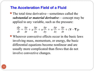 The total time derivative—sometimes called the
substantial or material derivative— concept may be
applied to any variable, such as the pressure:
Wherever convective effects occur in the basic laws
involving mass, momentum, or energy, the basic
differential equations become nonlinear and are
usually more complicated than flows that do not
involve convective changes.
11
The Acceleration Field of a Fluid
 