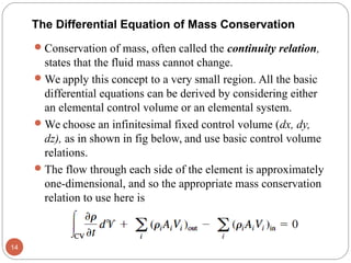 The Differential Equation of Mass Conservation
Conservation of mass, often called the continuity relation,
states that the fluid mass cannot change.
We apply this concept to a very small region. All the basic
differential equations can be derived by considering either
an elemental control volume or an elemental system.
We choose an infinitesimal fixed control volume (dx, dy,
dz), as in shown in fig below, and use basic control volume
relations.
The flow through each side of the element is approximately
one-dimensional, and so the appropriate mass conservation
relation to use here is
14
 