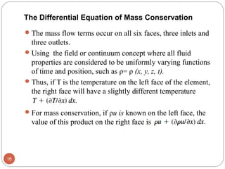The mass flow terms occur on all six faces, three inlets and
three outlets.
Using the field or continuum concept where all fluid
properties are considered to be uniformly varying functions
of time and position, such as ρ= ρ (x, y, z, t).
Thus, if T is the temperature on the left face of the element,
the right face will have a slightly different temperature
For mass conservation, if ρu is known on the left face, the
value of this product on the right face is
16
The Differential Equation of Mass Conservation
 