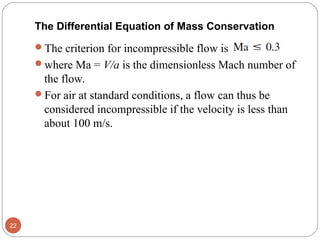 The criterion for incompressible flow is
where Ma = V/a is the dimensionless Mach number of
the flow.
For air at standard conditions, a flow can thus be
considered incompressible if the velocity is less than
about 100 m/s.
22
The Differential Equation of Mass Conservation
 