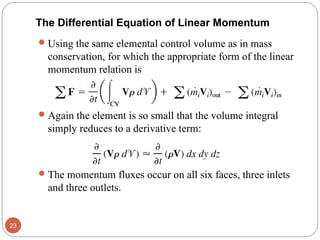 The Differential Equation of Linear Momentum
Using the same elemental control volume as in mass
conservation, for which the appropriate form of the linear
momentum relation is
Again the element is so small that the volume integral
simply reduces to a derivative term:
The momentum fluxes occur on all six faces, three inlets
and three outlets.
23
 