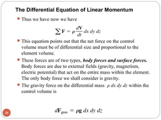 Thus we have now we have
This equation points out that the net force on the control
volume must be of differential size and proportional to the
element volume.
These forces are of two types, body forces and surface forces.
Body forces are due to external fields (gravity, magnetism,
electric potential) that act on the entire mass within the element.
The only body force we shall consider is gravity.
The gravity force on the differential mass ρ dx dy dz within the
control volume is
26
The Differential Equation of Linear Momentum
 