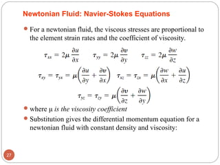 Newtonian Fluid: Navier-Stokes Equations
For a newtonian fluid, the viscous stresses are proportional to
the element strain rates and the coefficient of viscosity.
where μ is the viscosity coefficient
Substitution gives the differential momentum equation for a
newtonian fluid with constant density and viscosity:
27
 