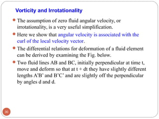 Vorticity and Irrotationality
The assumption of zero fluid angular velocity, or
irrotationality, is a very useful simplification.
Here we show that angular velocity is associated with the
curl of the local velocity vector.
The differential relations for deformation of a fluid element
can be derived by examining the Fig. below.
Two fluid lines AB and BC, initially perpendicular at time t,
move and deform so that at t + dt they have slightly different
lengths A’B’ and B’C’ and are slightly off the perpendicular
by angles d and d.
30
 