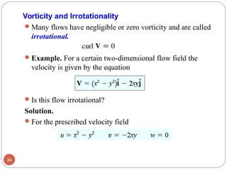 Many flows have negligible or zero vorticity and are called
irrotational.
Example. For a certain two-dimensional flow field the
velocity is given by the equation
Is this flow irrotational?
Solution.
For the prescribed velocity field
34
Vorticity and Irrotationality
 