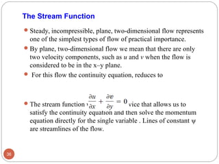 The Stream Function
Steady, incompressible, plane, two-dimensional flow represents
one of the simplest types of flow of practical importance.
By plane, two-dimensional flow we mean that there are only
two velocity components, such as u and v when the flow is
considered to be in the x–y plane.
 For this flow the continuity equation, reduces to
The stream function ψ is a clever device that allows us to
satisfy the continuity equation and then solve the momentum
equation directly for the single variable . Lines of constant ψ
are streamlines of the flow.
36
 