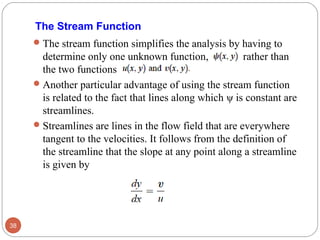 The stream function simplifies the analysis by having to
determine only one unknown function, rather than
the two functions
Another particular advantage of using the stream function
is related to the fact that lines along which ψ is constant are
streamlines.
Streamlines are lines in the flow field that are everywhere
tangent to the velocities. It follows from the definition of
the streamline that the slope at any point along a streamline
is given by
38
The Stream Function
 