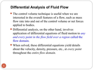 The control volume technique is useful when we are
interested in the overall features of a flow, such as mass
flow rate into and out of the control volume or net forces
applied to bodies.
Differential analysis, on the other hand, involves
application of differential equations of fluid motion to any
and every point in the flow field over a region called the
flow domain.
When solved, these differential equations yield details
about the velocity, density, pressure, etc., at every point
throughout the entire flow domain.
6
Differential Analysis of Fluid Flow
 
