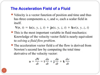 The Acceleration Field of a Fluid
Velocity is a vector function of position and time and thus
has three components u, v, and w, each a scalar field in
itself.
This is the most important variable in fluid mechanics:
Knowledge of the velocity vector field is nearly equivalent
to solving a fluid flow problem.
The acceleration vector field a of the flow is derived from
Newton’s second law by computing the total time
derivative of the velocity vector:
7
 