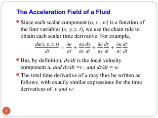 Since each scalar component (u, v , w) is a function of
the four variables (x, y, z, t), we use the chain rule to
obtain each scalar time derivative. For example,
But, by definition, dx/dt is the local velocity
component u, and dy/dt =v , and dz/dt = w.
The total time derivative of u may thus be written as
follows, with exactly similar expressions for the time
derivatives of v and w:
8
The Acceleration Field of a Fluid
 
