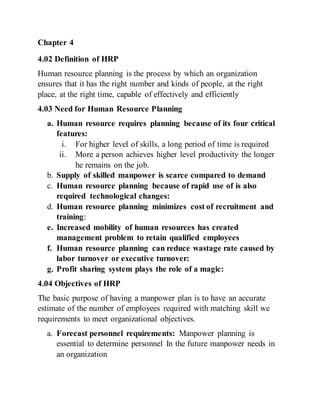 Chapter 4
4.02 Definition of HRP
Human resource planning is the process by which an organization
ensures that it has the right number and kinds of people, at the right
place, at the right time, capable of effectively and efficiently
4.03 Need for Human Resource Planning
a. Human resource requires planning because of its four critical
features:
i. For higher level of skills, a long period of time is required
ii. More a person achieves higher level productivity the longer
he remains on the job.
b. Supply of skilled manpower is scarce compared to demand
c. Human resource planning because of rapid use of is also
required technological changes:
d. Human resource planning minimizes cost of recruitment and
training:
e. Increased mobility of human resources has created
management problem to retain qualified employees
f. Human resource planning can reduce wastage rate caused by
labor turnover or executive turnover:
g. Profit sharing system plays the role of a magic:
4.04 Objectives of HRP
The basic purpose of having a manpower plan is to have an accurate
estimate of the number of employees required with matching skill we
requirements to meet organizational objectives.
a. Forecast personnel requirements: Manpower planning is
essential to determine personnel In the future manpower needs in
an organization
 