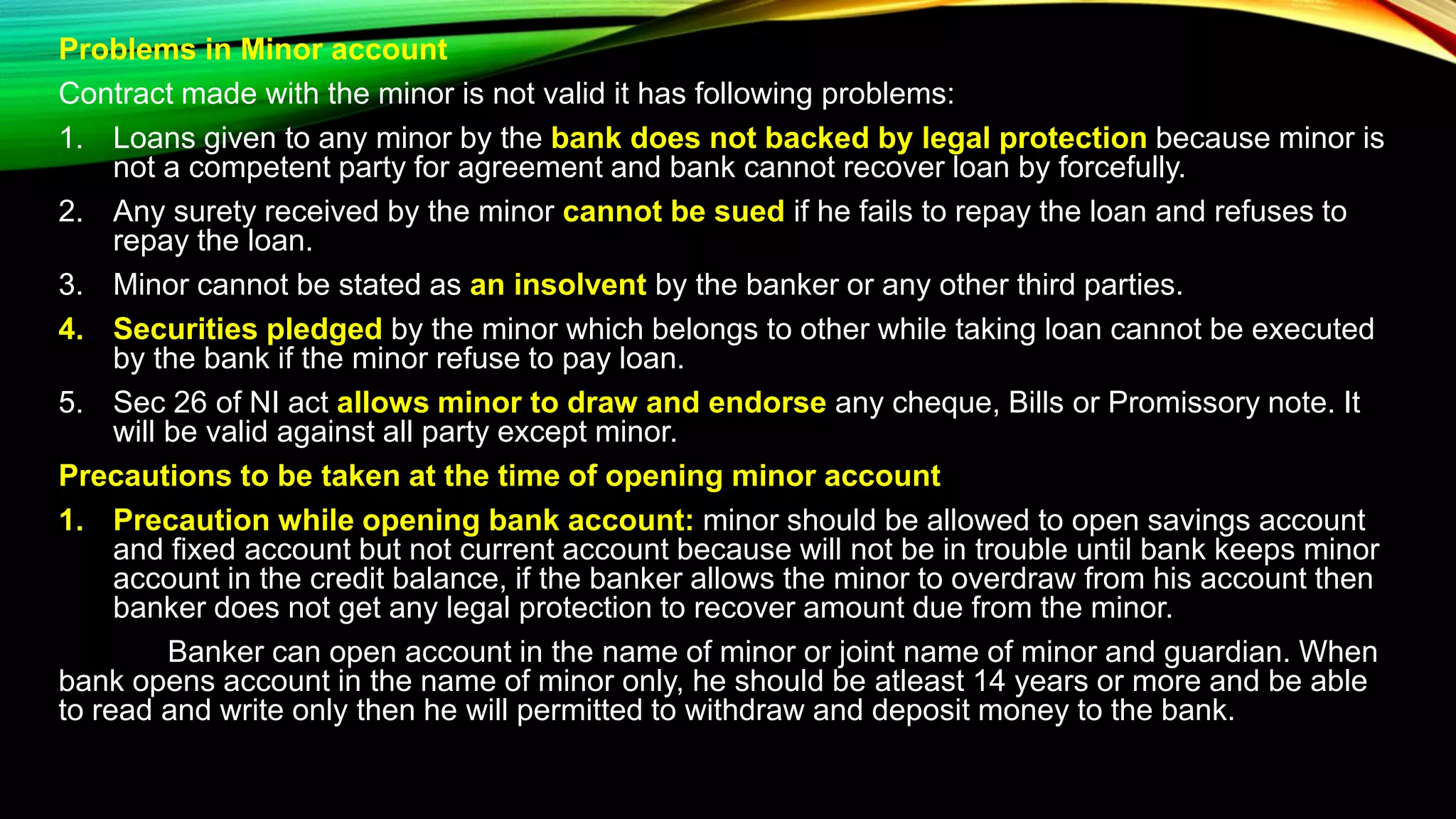 Problems in Minor account
Contract made with the minor is not valid it has following problems:
1. Loans given to any minor by the bank does not backed by legal protection because minor is
not a competent party for agreement and bank cannot recover loan by forcefully.
2. Any surety received by the minor cannot be sued if he fails to repay the loan and refuses to
repay the loan.
3. Minor cannot be stated as an insolvent by the banker or any other third parties.
4. Securities pledged by the minor which belongs to other while taking loan cannot be executed
by the bank if the minor refuse to pay loan.
5. Sec 26 of NI act allows minor to draw and endorse any cheque, Bills or Promissory note. It
will be valid against all party except minor.
Precautions to be taken at the time of opening minor account
1. Precaution while opening bank account: minor should be allowed to open savings account
and fixed account but not current account because will not be in trouble until bank keeps minor
account in the credit balance, if the banker allows the minor to overdraw from his account then
banker does not get any legal protection to recover amount due from the minor.
Banker can open account in the name of minor or joint name of minor and guardian. When
bank opens account in the name of minor only, he should be atleast 14 years or more and be able
to read and write only then he will permitted to withdraw and deposit money to the bank.
 
