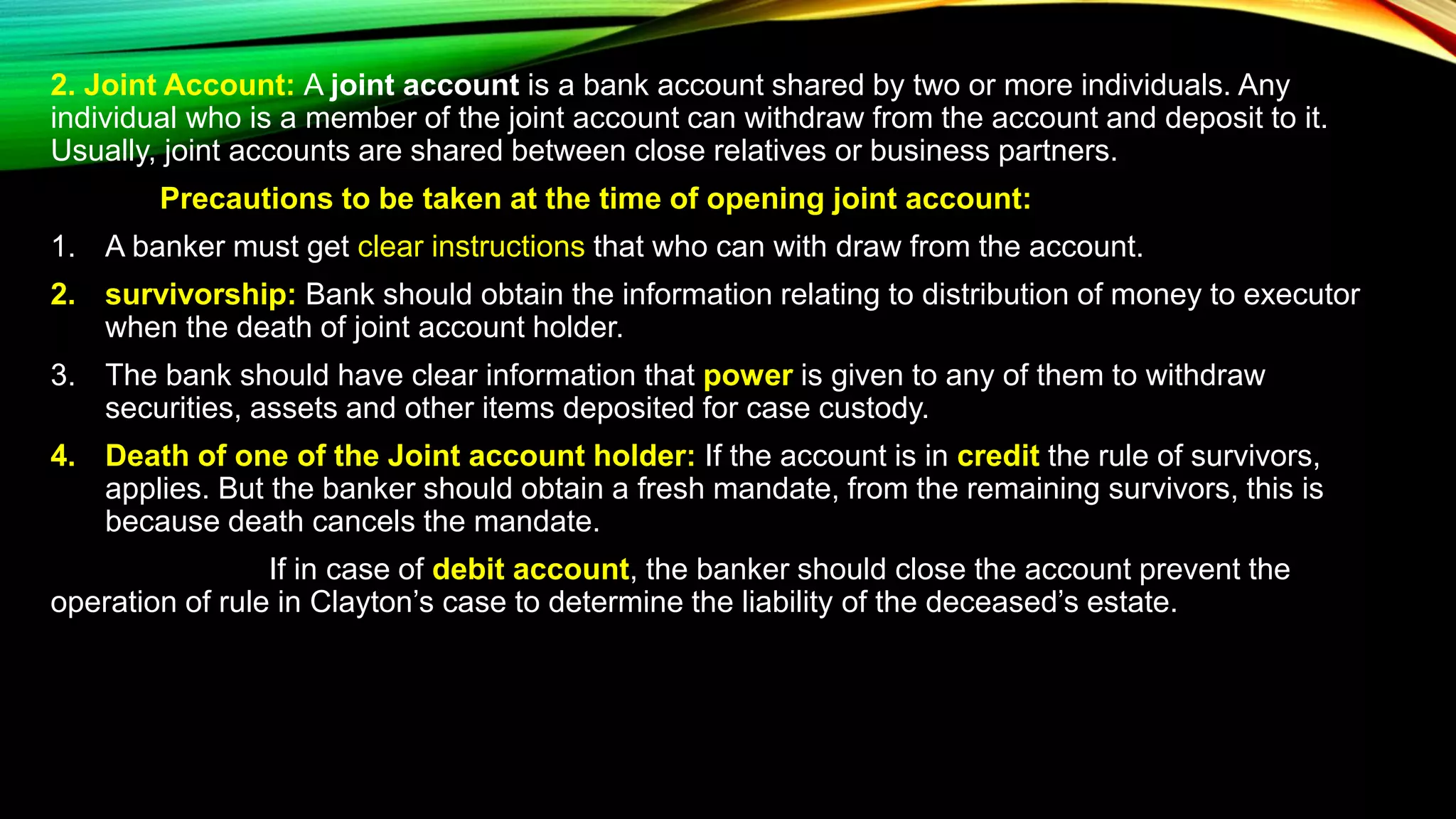2. Joint Account: A joint account is a bank account shared by two or more individuals. Any
individual who is a member of the joint account can withdraw from the account and deposit to it.
Usually, joint accounts are shared between close relatives or business partners.
Precautions to be taken at the time of opening joint account:
1. A banker must get clear instructions that who can with draw from the account.
2. survivorship: Bank should obtain the information relating to distribution of money to executor
when the death of joint account holder.
3. The bank should have clear information that power is given to any of them to withdraw
securities, assets and other items deposited for case custody.
4. Death of one of the Joint account holder: If the account is in credit the rule of survivors,
applies. But the banker should obtain a fresh mandate, from the remaining survivors, this is
because death cancels the mandate.
If in case of debit account, the banker should close the account prevent the
operation of rule in Clayton’s case to determine the liability of the deceased’s estate.
 