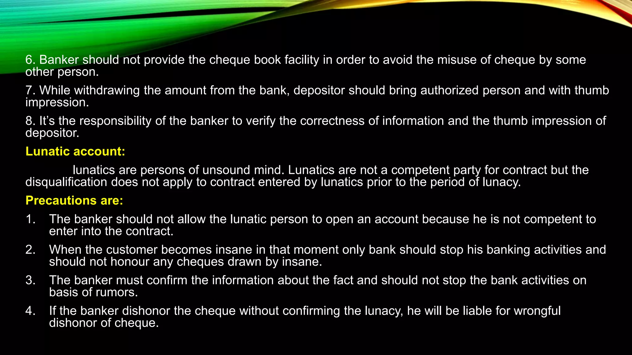 6. Banker should not provide the cheque book facility in order to avoid the misuse of cheque by some
other person.
7. While withdrawing the amount from the bank, depositor should bring authorized person and with thumb
impression.
8. It’s the responsibility of the banker to verify the correctness of information and the thumb impression of
depositor.
Lunatic account:
lunatics are persons of unsound mind. Lunatics are not a competent party for contract but the
disqualification does not apply to contract entered by lunatics prior to the period of lunacy.
Precautions are:
1. The banker should not allow the lunatic person to open an account because he is not competent to
enter into the contract.
2. When the customer becomes insane in that moment only bank should stop his banking activities and
should not honour any cheques drawn by insane.
3. The banker must confirm the information about the fact and should not stop the bank activities on
basis of rumors.
4. If the banker dishonor the cheque without confirming the lunacy, he will be liable for wrongful
dishonor of cheque.
 