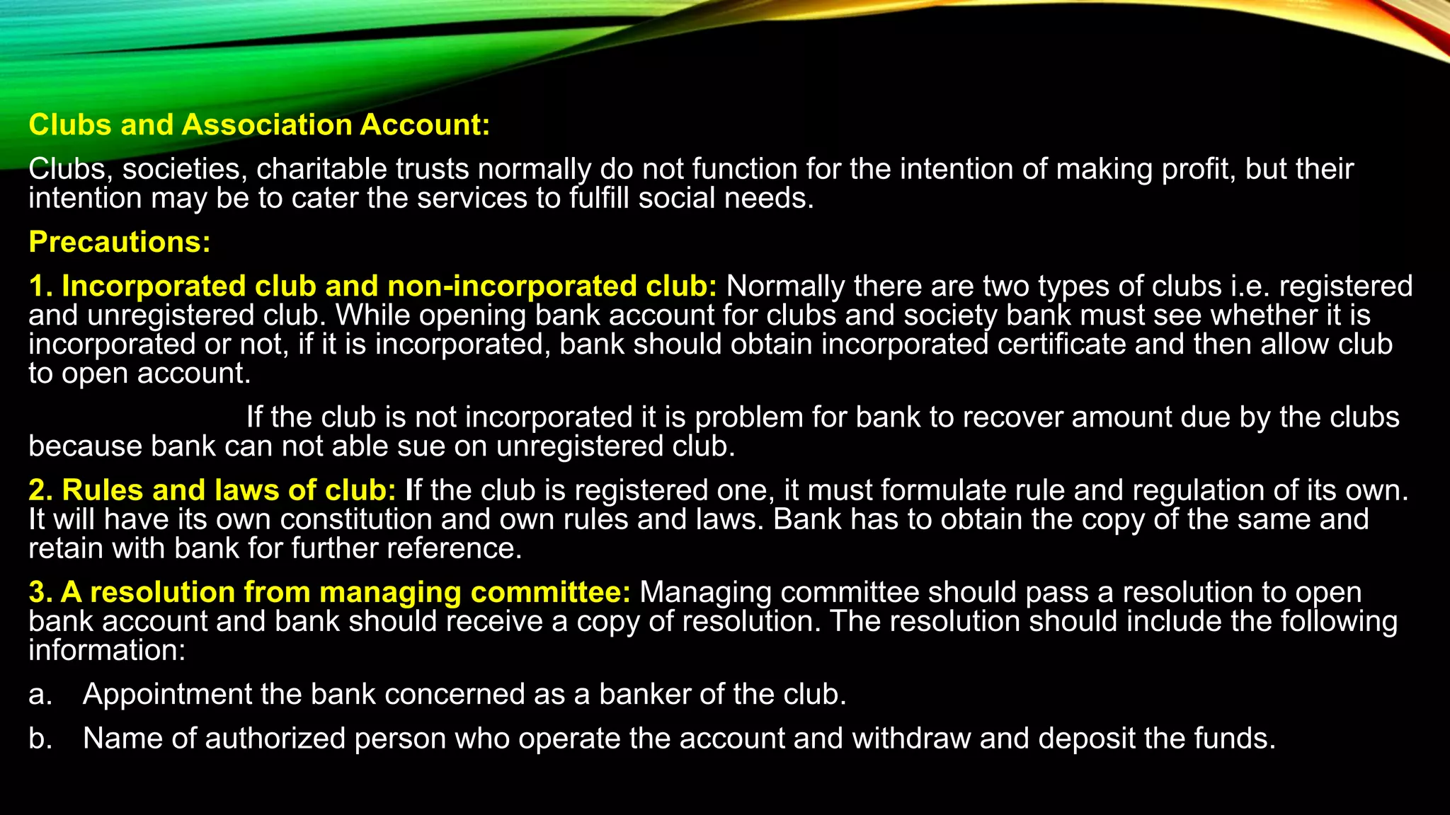 Clubs and Association Account:
Clubs, societies, charitable trusts normally do not function for the intention of making profit, but their
intention may be to cater the services to fulfill social needs.
Precautions:
1. Incorporated club and non-incorporated club: Normally there are two types of clubs i.e. registered
and unregistered club. While opening bank account for clubs and society bank must see whether it is
incorporated or not, if it is incorporated, bank should obtain incorporated certificate and then allow club
to open account.
If the club is not incorporated it is problem for bank to recover amount due by the clubs
because bank can not able sue on unregistered club.
2. Rules and laws of club: If the club is registered one, it must formulate rule and regulation of its own.
It will have its own constitution and own rules and laws. Bank has to obtain the copy of the same and
retain with bank for further reference.
3. A resolution from managing committee: Managing committee should pass a resolution to open
bank account and bank should receive a copy of resolution. The resolution should include the following
information:
a. Appointment the bank concerned as a banker of the club.
b. Name of authorized person who operate the account and withdraw and deposit the funds.
 