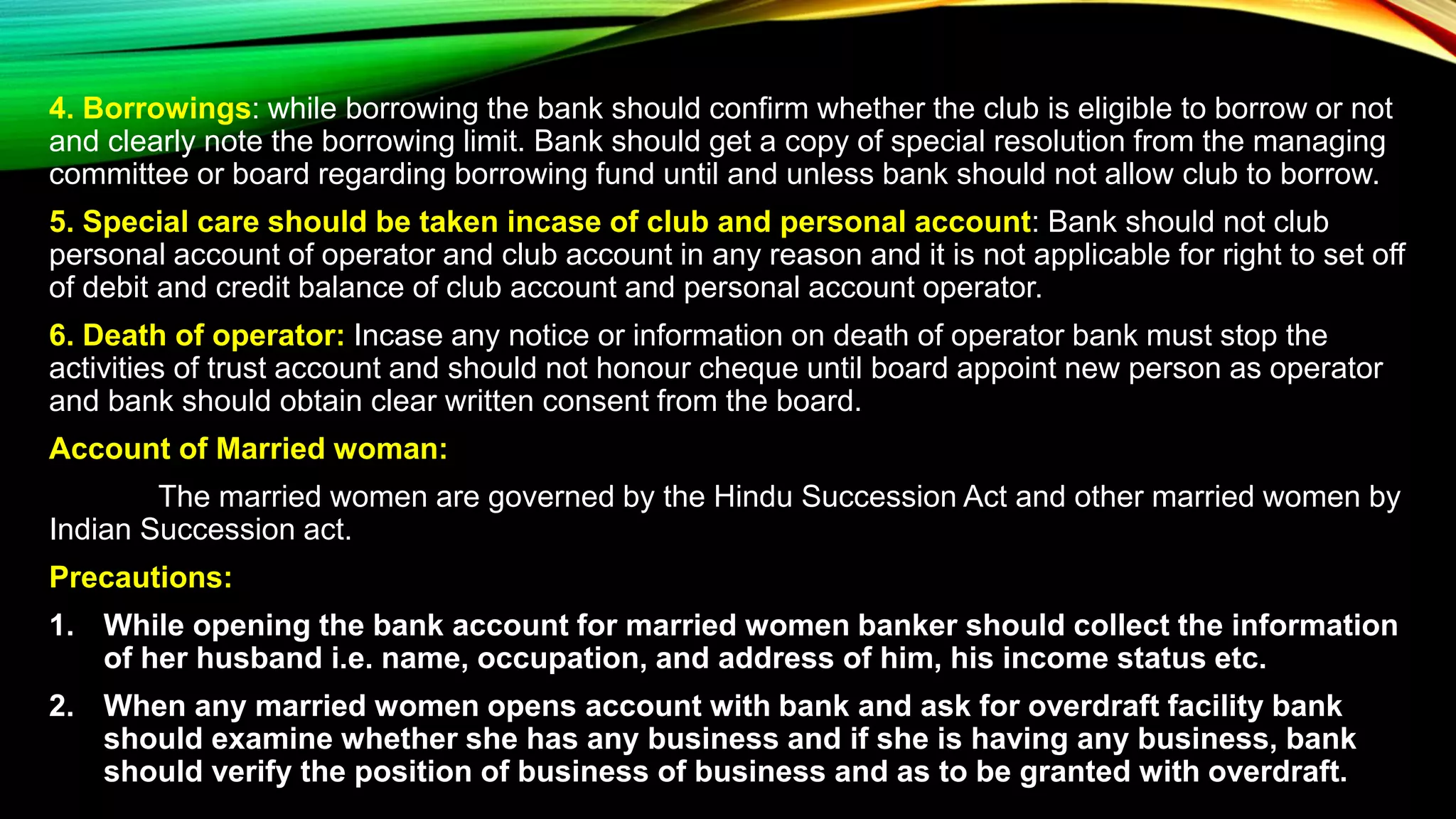 4. Borrowings: while borrowing the bank should confirm whether the club is eligible to borrow or not
and clearly note the borrowing limit. Bank should get a copy of special resolution from the managing
committee or board regarding borrowing fund until and unless bank should not allow club to borrow.
5. Special care should be taken incase of club and personal account: Bank should not club
personal account of operator and club account in any reason and it is not applicable for right to set off
of debit and credit balance of club account and personal account operator.
6. Death of operator: Incase any notice or information on death of operator bank must stop the
activities of trust account and should not honour cheque until board appoint new person as operator
and bank should obtain clear written consent from the board.
Account of Married woman:
The married women are governed by the Hindu Succession Act and other married women by
Indian Succession act.
Precautions:
1. While opening the bank account for married women banker should collect the information
of her husband i.e. name, occupation, and address of him, his income status etc.
2. When any married women opens account with bank and ask for overdraft facility bank
should examine whether she has any business and if she is having any business, bank
should verify the position of business of business and as to be granted with overdraft.
 