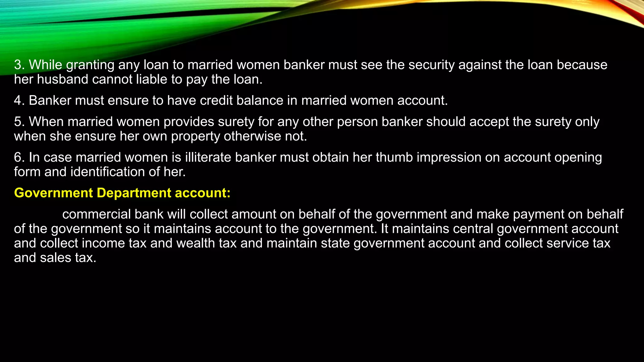 3. While granting any loan to married women banker must see the security against the loan because
her husband cannot liable to pay the loan.
4. Banker must ensure to have credit balance in married women account.
5. When married women provides surety for any other person banker should accept the surety only
when she ensure her own property otherwise not.
6. In case married women is illiterate banker must obtain her thumb impression on account opening
form and identification of her.
Government Department account:
commercial bank will collect amount on behalf of the government and make payment on behalf
of the government so it maintains account to the government. It maintains central government account
and collect income tax and wealth tax and maintain state government account and collect service tax
and sales tax.
 
