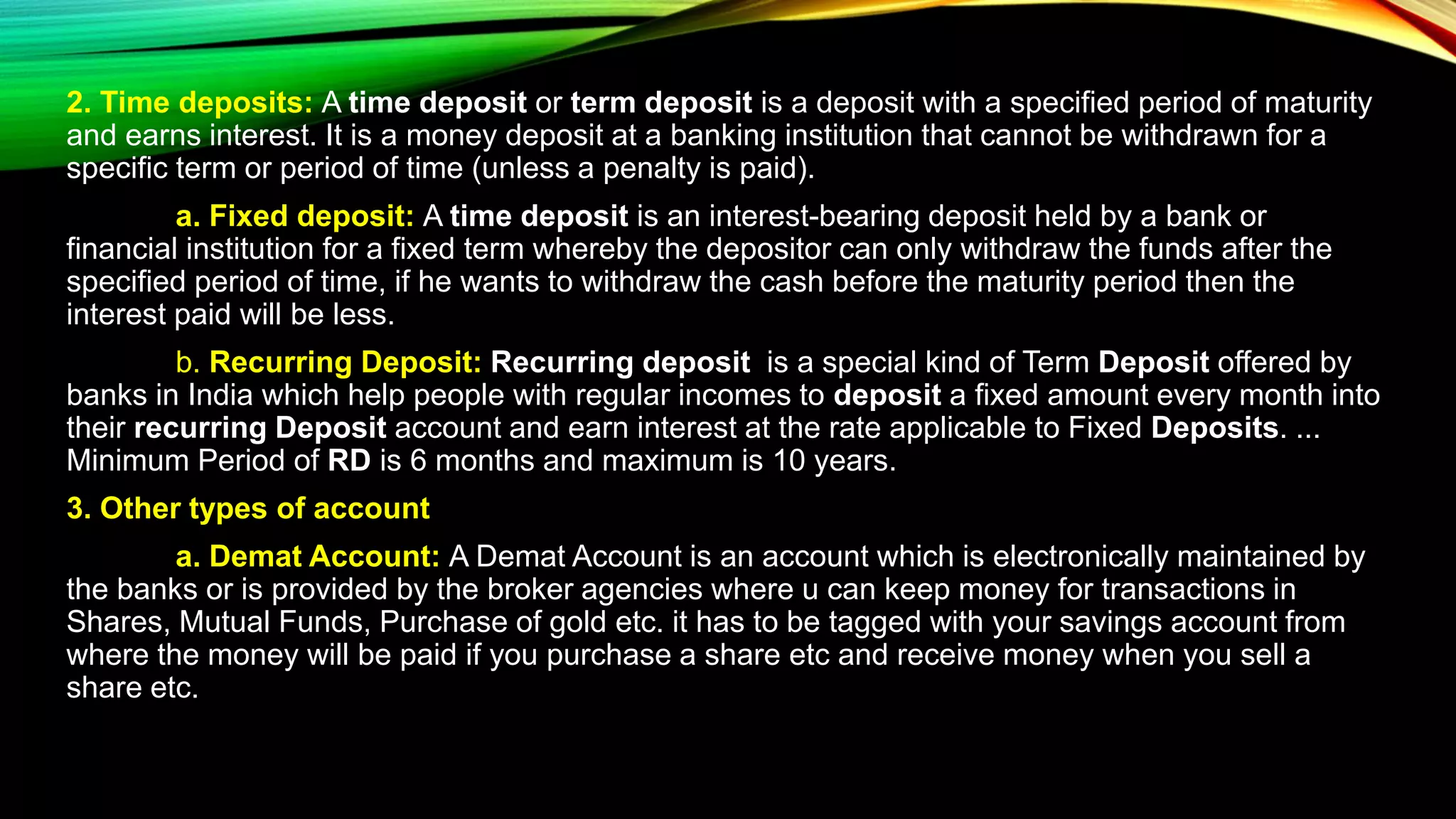 2. Time deposits: A time deposit or term deposit is a deposit with a specified period of maturity
and earns interest. It is a money deposit at a banking institution that cannot be withdrawn for a
specific term or period of time (unless a penalty is paid).
a. Fixed deposit: A time deposit is an interest-bearing deposit held by a bank or
financial institution for a fixed term whereby the depositor can only withdraw the funds after the
specified period of time, if he wants to withdraw the cash before the maturity period then the
interest paid will be less.
b. Recurring Deposit: Recurring deposit is a special kind of Term Deposit offered by
banks in India which help people with regular incomes to deposit a fixed amount every month into
their recurring Deposit account and earn interest at the rate applicable to Fixed Deposits. ...
Minimum Period of RD is 6 months and maximum is 10 years.
3. Other types of account
a. Demat Account: A Demat Account is an account which is electronically maintained by
the banks or is provided by the broker agencies where u can keep money for transactions in
Shares, Mutual Funds, Purchase of gold etc. it has to be tagged with your savings account from
where the money will be paid if you purchase a share etc and receive money when you sell a
share etc.
 