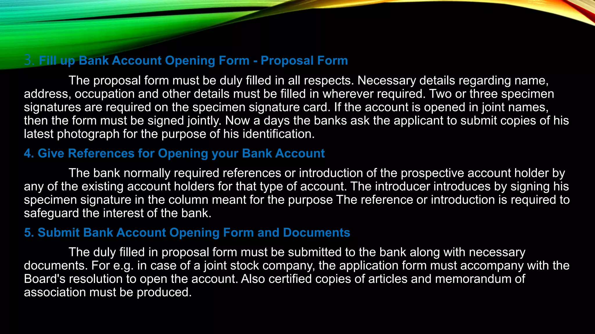 3. Fill up Bank Account Opening Form - Proposal Form
The proposal form must be duly filled in all respects. Necessary details regarding name,
address, occupation and other details must be filled in wherever required. Two or three specimen
signatures are required on the specimen signature card. If the account is opened in joint names,
then the form must be signed jointly. Now a days the banks ask the applicant to submit copies of his
latest photograph for the purpose of his identification.
4. Give References for Opening your Bank Account
The bank normally required references or introduction of the prospective account holder by
any of the existing account holders for that type of account. The introducer introduces by signing his
specimen signature in the column meant for the purpose The reference or introduction is required to
safeguard the interest of the bank.
5. Submit Bank Account Opening Form and Documents
The duly filled in proposal form must be submitted to the bank along with necessary
documents. For e.g. in case of a joint stock company, the application form must accompany with the
Board's resolution to open the account. Also certified copies of articles and memorandum of
association must be produced.
 