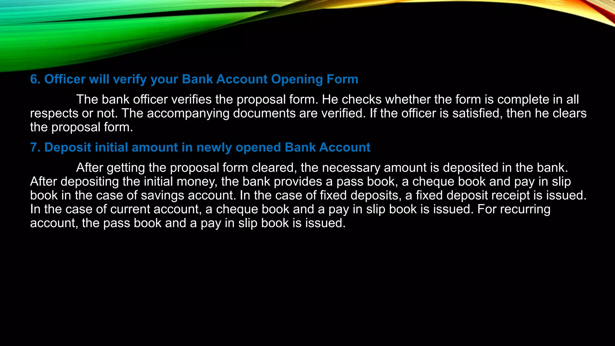 6. Officer will verify your Bank Account Opening Form
The bank officer verifies the proposal form. He checks whether the form is complete in all
respects or not. The accompanying documents are verified. If the officer is satisfied, then he clears
the proposal form.
7. Deposit initial amount in newly opened Bank Account
After getting the proposal form cleared, the necessary amount is deposited in the bank.
After depositing the initial money, the bank provides a pass book, a cheque book and pay in slip
book in the case of savings account. In the case of fixed deposits, a fixed deposit receipt is issued.
In the case of current account, a cheque book and a pay in slip book is issued. For recurring
account, the pass book and a pay in slip book is issued.
 