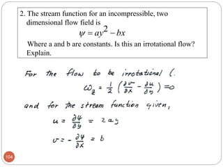 2. The stream function for an incompressible, two
dimensional flow field is
Where a and b are constants. Is this an irrotational flow?
Explain.
104
bxay  2
 