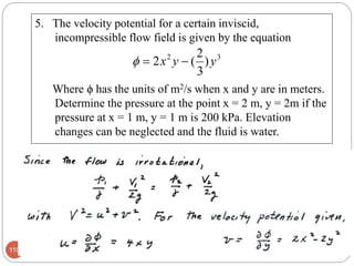 5. The velocity potential for a certain inviscid,
incompressible flow field is given by the equation
Where ϕ has the units of m2/s when x and y are in meters.
Determine the pressure at the point x = 2 m, y = 2m if the
pressure at x = 1 m, y = 1 m is 200 kPa. Elevation
changes can be neglected and the fluid is water.
110
32
)
3
2
(2 yyx 
 