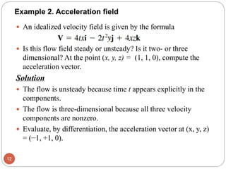  An idealized velocity field is given by the formula
 Is this flow field steady or unsteady? Is it two- or three
dimensional? At the point (x, y, z) = (1, 1, 0), compute the
acceleration vector.
Solution
 The flow is unsteady because time t appears explicitly in the
components.
 The flow is three-dimensional because all three velocity
components are nonzero.
 Evaluate, by differentiation, the acceleration vector at (x, y, z)
= (−1, +1, 0).
12
Example 2. Acceleration field
 