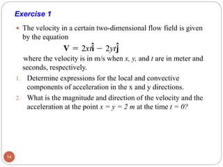 Exercise 1
 The velocity in a certain two-dimensional flow field is given
by the equation
where the velocity is in m/s when x, y, and t are in meter and
seconds, respectively.
1. Determine expressions for the local and convective
components of acceleration in the x and y directions.
2. What is the magnitude and direction of the velocity and the
acceleration at the point x = y = 2 m at the time t = 0?
14
 