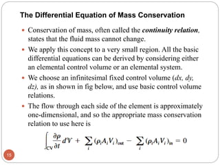 The Differential Equation of Mass Conservation
 Conservation of mass, often called the continuity relation,
states that the fluid mass cannot change.
 We apply this concept to a very small region. All the basic
differential equations can be derived by considering either
an elemental control volume or an elemental system.
 We choose an infinitesimal fixed control volume (dx, dy,
dz), as in shown in fig below, and use basic control volume
relations.
 The flow through each side of the element is approximately
one-dimensional, and so the appropriate mass conservation
relation to use here is
15
 