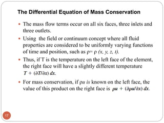  The mass flow terms occur on all six faces, three inlets and
three outlets.
 Using the field or continuum concept where all fluid
properties are considered to be uniformly varying functions
of time and position, such as ρ= ρ (x, y, z, t).
 Thus, if T is the temperature on the left face of the element,
the right face will have a slightly different temperature
 For mass conservation, if ρu is known on the left face, the
value of this product on the right face is
17
The Differential Equation of Mass Conservation
 