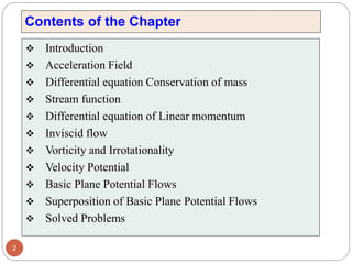 Contents of the Chapter
❖ Introduction
❖ Acceleration Field
❖ Differential equation Conservation of mass
❖ Stream function
❖ Differential equation of Linear momentum
❖ Inviscid flow
❖ Vorticity and Irrotationality
❖ Velocity Potential
❖ Basic Plane Potential Flows
❖ Superposition of Basic Plane Potential Flows
❖ Solved Problems
2
 