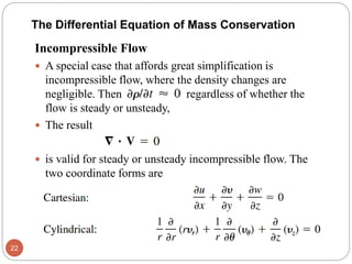 Incompressible Flow
 A special case that affords great simplification is
incompressible flow, where the density changes are
negligible. Then regardless of whether the
flow is steady or unsteady,
 The result
 is valid for steady or unsteady incompressible flow. The
two coordinate forms are
22
The Differential Equation of Mass Conservation
 