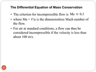  The criterion for incompressible flow is
 where Ma = V/a is the dimensionless Mach number of
the flow.
 For air at standard conditions, a flow can thus be
considered incompressible if the velocity is less than
about 100 m/s.
23
The Differential Equation of Mass Conservation
 