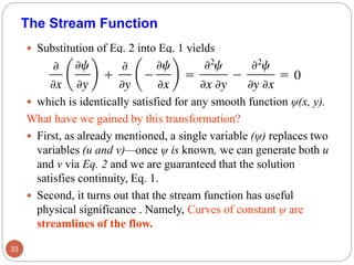  Substitution of Eq. 2 into Eq. 1 yields
 which is identically satisfied for any smooth function ψ(x, y).
What have we gained by this transformation?
 First, as already mentioned, a single variable (ψ) replaces two
variables (u and v)—once ψ is known, we can generate both u
and v via Eq. 2 and we are guaranteed that the solution
satisfies continuity, Eq. 1.
 Second, it turns out that the stream function has useful
physical significance . Namely, Curves of constant ψ are
streamlines of the flow.
33
The Stream Function
 