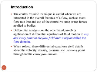  The control volume technique is useful when we are
interested in the overall features of a flow, such as mass
flow rate into and out of the control volume or net forces
applied to bodies.
 Differential analysis, on the other hand, involves
application of differential equations of fluid motion to any
and every point in the flow field over a region called the
flow domain.
 When solved, these differential equations yield details
about the velocity, density, pressure, etc., at every point
throughout the entire flow domain.
4
Introduction
 
