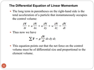 The long term in parentheses on the right-hand side is the
total acceleration of a particle that instantaneously occupies
the control volume:
 Thus now we have
 This equation points out that the net force on the control
volume must be of differential size and proportional to the
element volume.
42
The Differential Equation of Linear Momentum
 