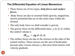  These forces are of two types, body forces and surface
forces.
 Body forces are due to external fields (gravity, magnetism,
electric potential) that act on the entire mass within the
element.
 The only body force we shall consider is gravity.
 The gravity force on the differential mass ρ dx dy dz within
the control volume is
 The surface forces are due to the stresses on the sides of the
control surface. These stresses are the sum of hydrostatic
pressure plus viscous stresses τij that arise from motion with
velocity gradients
43
The Differential Equation of Linear Momentum
 