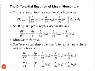  The net surface force in the x direction is given by
 Splitting into pressure plus viscous stresses
 where dv = dx dy dz.
 Similarly we can derive the y and z forces per unit volume
on the control surface
46
The Differential Equation of Linear Momentum
 