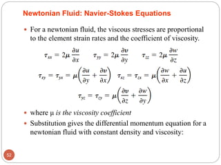 Newtonian Fluid: Navier-Stokes Equations
 For a newtonian fluid, the viscous stresses are proportional
to the element strain rates and the coefficient of viscosity.
 where μ is the viscosity coefficient
 Substitution gives the differential momentum equation for a
newtonian fluid with constant density and viscosity:
52
 