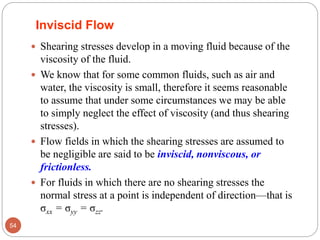 Inviscid Flow
 Shearing stresses develop in a moving fluid because of the
viscosity of the fluid.
 We know that for some common fluids, such as air and
water, the viscosity is small, therefore it seems reasonable
to assume that under some circumstances we may be able
to simply neglect the effect of viscosity (and thus shearing
stresses).
 Flow fields in which the shearing stresses are assumed to
be negligible are said to be inviscid, nonviscous, or
frictionless.
 For fluids in which there are no shearing stresses the
normal stress at a point is independent of direction—that is
σxx = σyy = σzz.
54
 
