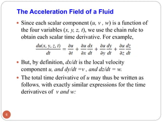  Since each scalar component (u, v , w) is a function of
the four variables (x, y, z, t), we use the chain rule to
obtain each scalar time derivative. For example,
 But, by definition, dx/dt is the local velocity
component u, and dy/dt =v , and dz/dt = w.
 The total time derivative of u may thus be written as
follows, with exactly similar expressions for the time
derivatives of v and w:
6
The Acceleration Field of a Fluid
 
