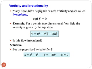  Many flows have negligible or zero vorticity and are called
irrotational.
 Example. For a certain two-dimensional flow field the
velocity is given by the equation
 Is this flow irrotational?
Solution.
 For the prescribed velocity field
60
Vorticity and Irrotationality
 