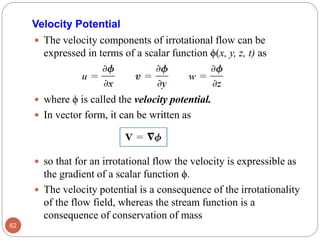 Velocity Potential
 The velocity components of irrotational flow can be
expressed in terms of a scalar function ϕ(x, y, z, t) as
 where ϕ is called the velocity potential.
 In vector form, it can be written as
 so that for an irrotational flow the velocity is expressible as
the gradient of a scalar function ϕ.
 The velocity potential is a consequence of the irrotationality
of the flow field, whereas the stream function is a
consequence of conservation of mass
62
 