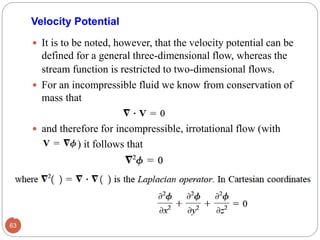  It is to be noted, however, that the velocity potential can be
defined for a general three-dimensional flow, whereas the
stream function is restricted to two-dimensional flows.
 For an incompressible fluid we know from conservation of
mass that
 and therefore for incompressible, irrotational flow (with
) it follows that
63
Velocity Potential
 