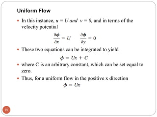  In this instance, u = U and v = 0, and in terms of the
velocity potential
 These two equations can be integrated to yield
 where C is an arbitrary constant, which can be set equal to
zero.
 Thus, for a uniform flow in the positive x direction
75
Uniform Flow
 