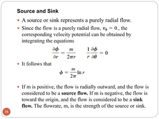  A source or sink represents a purely radial flow.
 Since the flow is a purely radial flow, , the
corresponding velocity potential can be obtained by
integrating the equations
 It follows that
 If m is positive, the flow is radially outward, and the flow is
considered to be a source flow. If m is negative, the flow is
toward the origin, and the flow is considered to be a sink
flow. The flowrate, m, is the strength of the source or sink.
78
Source and Sink
 
