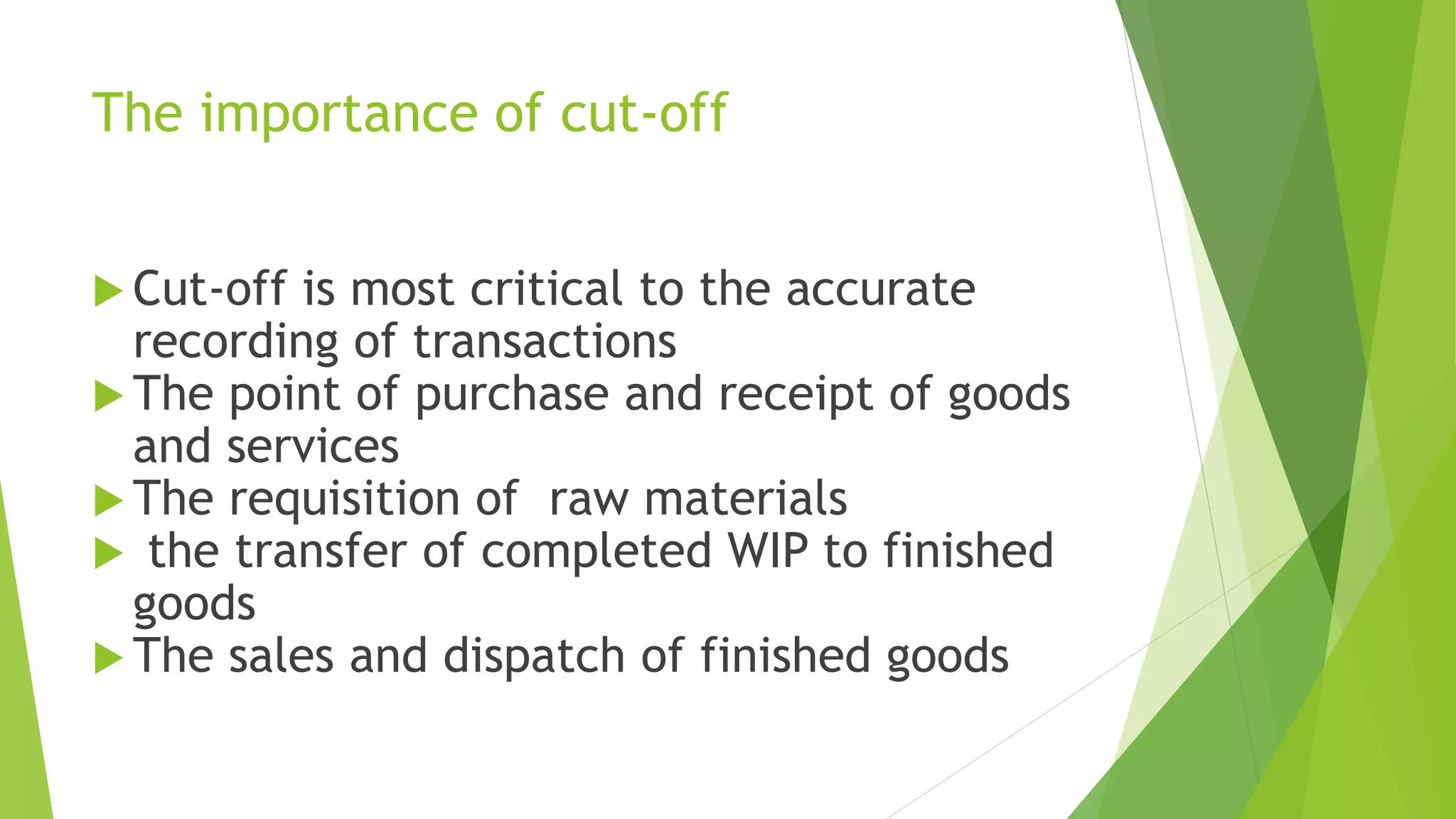 The importance of cut-off
 Cut-off is most critical to the accurate
recording of transactions
 The point of purchase and receipt of goods
and services
 The requisition of raw materials
 the transfer of completed WIP to finished
goods
 The sales and dispatch of finished goods
 